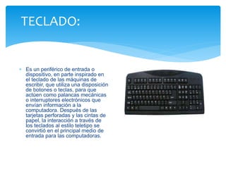 TECLADO: 
 Es un periférico de entrada o 
dispositivo, en parte inspirado en 
el teclado de las máquinas de 
escribir, que utiliza una disposición 
de botones o teclas, para que 
actúen como palancas mecánicas 
o interruptores electrónicos que 
envían información a la 
computadora. Después de las 
tarjetas perforadas y las cintas de 
papel, la interacción a través de 
los teclados al estilo teletipo se 
convirtió en el principal medio de 
entrada para las computadoras. 
 