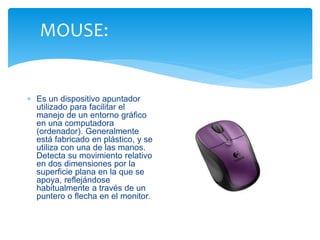 MOUSE: 
 Es un dispositivo apuntador 
utilizado para facilitar el 
manejo de un entorno gráfico 
en una computadora 
(ordenador). Generalmente 
está fabricado en plástico, y se 
utiliza con una de las manos. 
Detecta su movimiento relativo 
en dos dimensiones por la 
superficie plana en la que se 
apoya, reflejándose 
habitualmente a través de un 
puntero o flecha en el monitor. 
 