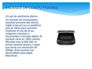 ESCÁNER DE COMPUTADORA: 
Un par de escáneres planos. 
Un escáner de computadora 
(escáner proviene del idioma 
inglés scanner) es un periférico 
que se utiliza para convertir, 
mediante el uso de la luz, 
imágenes impresas o 
documentos a formato digital. El 
escáner nace en 1984 cuando 
Microtek crea el MS-200, el 
primer escáner blanco y negro 
que tenía una resolución de 
200dpi. Este escáner fue 
desarrollado para Apple 
Macintosh. 
 