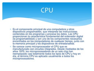 CPU 
 Es el componente principal de una computadora y otros 
dispositivos programables, que interpreta las instrucciones 
contenidas en los programas y procesa los datos. Las CPU 
proporcionan la característica fundamental del ordenador digital 
(la programabilidad) y son uno de los componentes necesarios 
encontrados en los computadores de cualquier tiempo, junto con 
la memoria principal y los dispositivos de entrada/salida. 
 Se conoce como microprocesador el CPU que es 
manufacturado con circuitos integrados. Desde mediados de los 
años 1970, los microprocesadores de un solo chip han 
reemplazado casi totalmente todos los tipos de CPU y hoy en 
día, el término CPU es aplicado usualmente a todos los 
microprocesadores. 
 