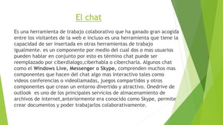 El chat 
Es una herramienta de trabajo colaborativo que ha ganado gran acogida 
entre los visitantes de la web e incluso es una herramienta que tiene la 
capacidad de ser insertada en otras herramientas de trabajo 
igualmente. es un componente por medio del cual dos o mas usuarios 
pueden hablar en conjunto por esto es tèrmino chat puede ser 
reemplazado por ciberdialogo,ciberhabla o cibercharla. Algunos chat 
como el Windows Live, Messenger o Skype, comprenden muchos mas 
componentes que hacen del chat algo mas interactivo tales como 
videos conferencias o videollamadas, juegos compartidos y otros 
componentes que crean un entorno divertido y atractivo. Onedrive de 
outlook es uno de los principales servicios de almacenamiento de 
archivos de internet,anteriormente era conocido como Skype, permite 
crear documentos y poder trabajarlos colaborativamente. 
 