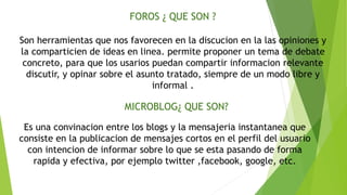 FOROS ¿ QUE SON ? 
Son herramientas que nos favorecen en la discucion en la las opiniones y 
la comparticien de ideas en linea. permite proponer un tema de debate 
concreto, para que los usarios puedan compartir informacion relevante 
discutir, y opinar sobre el asunto tratado, siempre de un modo libre y 
informal . 
MICROBLOG¿ QUE SON? 
Es una convinacion entre los blogs y la mensajeria instantanea que 
consiste en la publicacion de mensajes cortos en el perfil del usuario 
con intencion de informar sobre lo que se esta pasando de forma 
rapida y efectiva, por ejemplo twitter ,facebook, google, etc. 
 