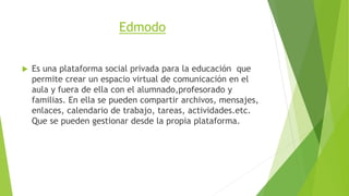 Edmodo 
 Es una plataforma social privada para la educación que 
permite crear un espacio virtual de comunicación en el 
aula y fuera de ella con el alumnado,profesorado y 
familias. En ella se pueden compartir archivos, mensajes, 
enlaces, calendario de trabajo, tareas, actividades.etc. 
Que se pueden gestionar desde la propia plataforma. 
 