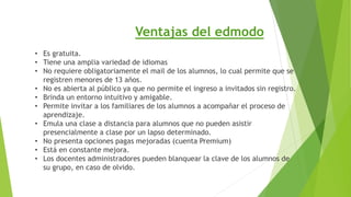 Ventajas del edmodo 
• Es gratuita. 
• Tiene una amplia variedad de idiomas 
• No requiere obligatoriamente el mail de los alumnos, lo cual permite que se 
registren menores de 13 años. 
• No es abierta al público ya que no permite el ingreso a invitados sin registro. 
• Brinda un entorno intuitivo y amigable. 
• Permite invitar a los familiares de los alumnos a acompañar el proceso de 
aprendizaje. 
• Emula una clase a distancia para alumnos que no pueden asistir 
presencialmente a clase por un lapso determinado. 
• No presenta opciones pagas mejoradas (cuenta Premium) 
• Está en constante mejora. 
• Los docentes administradores pueden blanquear la clave de los alumnos de 
su grupo, en caso de olvido. 
 