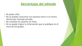 Desventajas del edmodo 
• No posee chat. 
• No se pueden comunicar los alumnos entre sí en forma 
directa por mensaje privado. 
• No visualiza los usuarios en línea. 
• No se puede migrar la información que se publique en el 
muro de los grupos. 
 