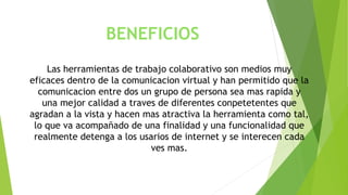 BENEFICIOS 
Las herramientas de trabajo colaborativo son medios muy 
eficaces dentro de la comunicacion virtual y han permitido que la 
comunicacion entre dos un grupo de persona sea mas rapida y 
una mejor calidad a traves de diferentes conpetetentes que 
agradan a la vista y hacen mas atractiva la herramienta como tal, 
lo que va acompañado de una finalidad y una funcionalidad que 
realmente detenga a los usarios de internet y se interecen cada 
ves mas. 
 