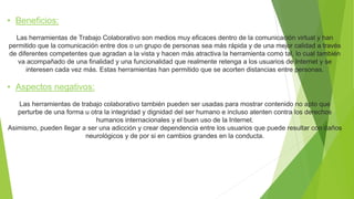 • Beneficios: 
Las herramientas de Trabajo Colaborativo son medios muy eficaces dentro de la comunicación virtual y han 
permitido que la comunicación entre dos o un grupo de personas sea más rápida y de una mejor calidad a través 
de diferentes competentes que agradan a la vista y hacen más atractiva la herramienta como tal, lo cual también 
va acompañado de una finalidad y una funcionalidad que realmente retenga a los usuarios de Internet y se 
interesen cada vez más. Estas herramientas han permitido que se acorten distancias entre personas. 
• Aspectos negativos: 
Las herramientas de trabajo colaborativo también pueden ser usadas para mostrar contenido no apto que 
perturbe de una forma u otra la integridad y dignidad del ser humano e incluso atenten contra los derechos 
humanos internacionales y el buen uso de la Internet. 
Asimismo, pueden llegar a ser una adicción y crear dependencia entre los usuarios que puede resultar con daños 
neurológicos y de por si en cambios grandes en la conducta. 
 