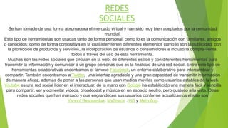 REDES 
SOCIALES 
Se han tomado de una forma abrumadora el mercado virtual y han sido muy bien aceptados por la comunidad 
mundial. 
Este tipo de herramientas son usadas tanto de forma personal, como lo es la comunicación con familiares, amigos 
o conocidos; como de forma corporativa en la cual intervienen diferentes elementos como lo son la publicidad: con 
la promoción de productos y servicios, la incorporación de usuarios o consumidores e incluso la compra-venta, 
todos a través del uso de ésta herramienta. 
Muchas son las redes sociales que circulan en la web, de diferentes estilos y con diferentes herramientas para 
transmitir la información y comunicar a un grupo personas que es la finalidad de una red social. Entre este tipo de 
herramientas colaborativas encontramos el famoso Facebook, un entorno colaborativo para intercambiar y 
compartir. También encontramos a Twitter, una interfaz agradable y una gran capacidad de transmitir información 
de manera eficaz, además de poner a las personas que usan medios móviles como usuarios estables de la web. 
Youtube es una red social líder en el interactuar, de la mano con Google ha establecido una manera fácil y sencilla 
para compartir, ver y comentar vídeos, broadcoast y música en un espacio neutro, pero gustoso a la vista. Otras 
redes sociales que han marcado y que engrandecen sus usuarios conforme actualizamos el sitio son 
Yahoo! Respuestas, MySpace , Hi5 y Metroflog. 
 