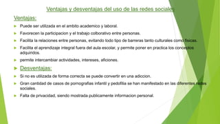 Ventajas y desventajas del uso de las redes sociales 
Ventajas: 
 Puede ser utilizada en el ambito academico y laboral. 
 Favorecen la participacion y el trabajo colborativo entre personas. 
 Facilita la relaciones entre personas, evitando todo tipo de barreras tanto culturales como fisicas. 
 Facilita el aprendizaje integral fuera del aula escolar, y permite poner en practica los conceptos 
adquiridos. 
 permite intercambiar actividades, intereses, aficiones. 
 Desventajas: 
 Si no es utilizada de forma correcta se puede convertir en una adiccion. 
 Gran cantidad de casos de pornografias infantil y pedofilia se han manifestado en las diferentes redes 
sociales. 
 Falta de privacidad, siendo mostrada publicamente informacion personal. 
 