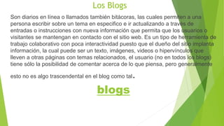 Los Blogs 
Son diarios en línea o llamados también bitácoras, las cuales permiten a una 
persona escribir sobre un tema en especifico e ir actualizando a través de 
entradas o instrucciones con nueva información que permita que los usuarios o 
visitantes se mantengan en contacto con el sitio web. Es un tipo de herramienta de 
trabajo colaborativo con poca interactividad puesto que el dueño del sitio implanta 
información, la cual puede ser un texto, imágenes, videos o hipervínculos que 
lleven a otras páginas con temas relacionados, el usuario (no en todos los blogs) 
tiene sólo la posibilidad de comentar acerca de lo que piensa, pero generalmente 
esto no es algo trascendental en el blog como tal. 
blogs 
 