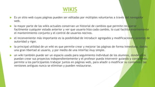 WIKIS 
 Es un sitio web cuyas páginas pueden ser editadas por múltiples voluntarios a través del navegador 
web. 
 la mayor parte de las wikis actuales conservan un historial de cambios que permite recuperar 
facílmente cualquier estado anterior y ver que usuario hizo cada cambio, lo cual facilita enormemente 
el mantenimiento conjunto y el control de usuarios nocivos. 
 el inconveniente más importante es la posibilidad de introducir agregados y modificaciones carentes de 
autoridad y rigor. 
 la principal utilidad de un wiki es que permite crear y mejorar las páginas de forma inmediata, dando 
una gran libertad al usuario, y por medio de una interfaz muy simple. 
 un wiki también puede ser un espacio usado para seguimiento individual de los alumnos, donde ellos 
puedan crear sus proyectos independientemente y el profesor pueda intervenir guiando y corrigiendo. 
permite a los participantes trabajar juntos en páginas web, para añadir o modificar su contenido. las 
versiones antiguas nunca se eliminan y pueden restaurarse. 
 