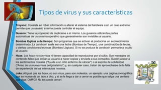 Tipos de virus y sus características 
• Troyano: Consiste en robar información o alterar el sistema del hardware o en un caso extremo 
permite que un usuario externo pueda controlar el equipo. 
• Gusano: Tiene la propiedad de duplicarse a sí mismo. Los gusanos utilizan las partes 
automáticas de un sistema operativo que generalmente son invisibles al usuario. 
• Bombas lógicas o de tiempo: Son programas que se activan al producirse un acontecimiento 
determinado. La condición suele ser una fecha (Bombas de Tiempo), una combinación de teclas, 
o ciertas condiciones técnicas (Bombas Lógicas). Si no se produce la condición permanece oculto 
al usuario. 
• Hoax: Los hoax no son virus ni tienen capacidad de reproducirse por si solos. Son mensajes de 
contenido falso que incitan al usuario a hacer copias y enviarla a sus contactos. Suelen apelar a 
los sentimientos morales ("Ayuda a un niño enfermo de cáncer") o al espíritu de solidaridad 
("Aviso de un nuevo virus peligrosísimo") y, en cualquier caso, tratan de aprovecharse de la falta 
de experiencia de los internautas novatos. 
• Joke: Al igual que los hoax, no son virus, pero son molestos, un ejemplo: una página pornográfica 
que se mueve de un lado a otro, y si se le llega a dar a cerrar es posible que salga una ventana 
que diga: OMFG!! No se puede cerrar!. 
 