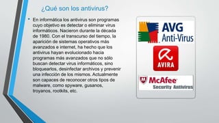 ¿Qué son los antivirus? 
• En informática los antivirus son programas 
cuyo objetivo es detectar o eliminar virus 
informáticos. Nacieron durante la década 
de 1980. Con el transcurso del tiempo, la 
aparición de sistemas operativos más 
avanzados e internet, ha hecho que los 
antivirus hayan evolucionado hacia 
programas más avanzados que no sólo 
buscan detectar virus informáticos, sino 
bloquearlos, desinfectar archivos y prevenir 
una infección de los mismos. Actualmente 
son capaces de reconocer otros tipos de 
malware, como spyware, gusanos, 
troyanos, rootkits, etc. 
 
