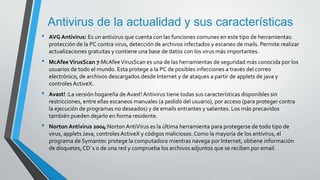 Antivirus de la actualidad y sus características 
• AVG Antivirus: Es un antivirus que cuenta con las funciones comunes en este tipo de herramientas: 
protección de la PC contra virus, detección de archivos infectados y escaneo de mails. Permite realizar 
actualizaciones gratuitas y contiene una base de datos con los virus más importantes. 
• McAfee VirusScan 7:McAfee VirusScan es una de las herramientas de seguridad más conocida por los 
usuarios de todo el mundo. Esta protege a la PC de posibles infecciones a través del correo 
electrónico, de archivos descargados desde Internet y de ataques a partir de applets de java y 
controles ActiveX. 
• Avast! :La versión hogareña de Avast! Antivirus tiene todas sus características disponibles sin 
restricciones, entre ellas escaneos manuales (a pedido del usuario), por acceso (para proteger contra 
la ejecución de programas no deseados) y de emails entrantes y salientes. Los más precavidos 
también pueden dejarlo en forma residente. 
• Norton Antivirus 2004:Norton AntiVirus es la última herramienta para protegerse de todo tipo de 
virus, applets Java, controles ActiveX y códigos maliciosos. Como la mayoría de los antivirus, el 
programa de Symantec protege la computadora mientras navega por Internet, obtiene información 
de disquetes, CD`s o de una red y comprueba los archivos adjuntos que se reciben por email. 
