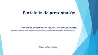 Portafolio de presentación
Innovación educativa con recursos educativos abiertos
Semana 4: Movilización de prácticas educativas abiertas en ambientes de aprendizaje
Miguel Muñoz Hurtado