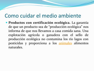 Como cuidar el medio ambiente 
 Productos con certificación ecológica. La garantía 
de que un producto sea de “producción ecológica” nos 
informa de que nos llevamos a casa comida sana. Una 
explotación agrícola o ganadera con el sello de 
producción ecológica no contamina los río lagos con 
pesticidas y proporciona a los animales alimentos 
naturales. 
 