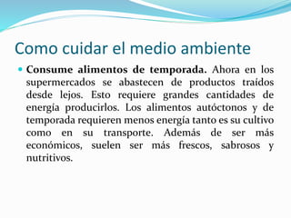 Como cuidar el medio ambiente 
 Consume alimentos de temporada. Ahora en los 
supermercados se abastecen de productos traídos 
desde lejos. Esto requiere grandes cantidades de 
energía producirlos. Los alimentos autóctonos y de 
temporada requieren menos energía tanto es su cultivo 
como en su transporte. Además de ser más 
económicos, suelen ser más frescos, sabrosos y 
nutritivos. 
 
