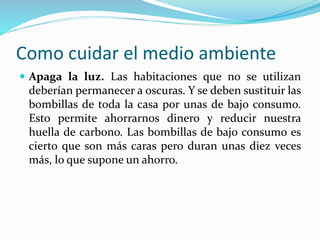 Como cuidar el medio ambiente 
 Apaga la luz. Las habitaciones que no se utilizan 
deberían permanecer a oscuras. Y se deben sustituir las 
bombillas de toda la casa por unas de bajo consumo. 
Esto permite ahorrarnos dinero y reducir nuestra 
huella de carbono. Las bombillas de bajo consumo es 
cierto que son más caras pero duran unas diez veces 
más, lo que supone un ahorro. 
 