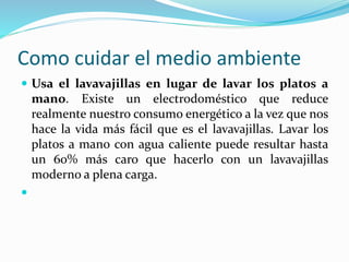 Como cuidar el medio ambiente 
 Usa el lavavajillas en lugar de lavar los platos a 
mano. Existe un electrodoméstico que reduce 
realmente nuestro consumo energético a la vez que nos 
hace la vida más fácil que es el lavavajillas. Lavar los 
platos a mano con agua caliente puede resultar hasta 
un 60% más caro que hacerlo con un lavavajillas 
moderno a plena carga. 
 
 