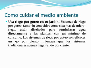 Como cuidar el medio ambiente 
 Usa riego por goteo en tu jardín. Sistemas de riego 
por goteo, también conocidos como sistemas de micro-riego, 
están diseñados para suministrar agua 
directamente a las plantas, con un mínimo de 
consumo. Los sistemas de riego por goteo son eficaces 
un 90 por ciento, mientras que los sistemas 
tradicionales apenas llegan al 60 por ciento. 
 