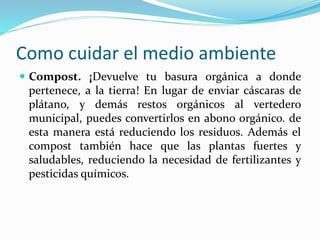 Como cuidar el medio ambiente 
 Compost. ¡Devuelve tu basura orgánica a donde 
pertenece, a la tierra! En lugar de enviar cáscaras de 
plátano, y demás restos orgánicos al vertedero 
municipal, puedes convertirlos en abono orgánico. de 
esta manera está reduciendo los residuos. Además el 
compost también hace que las plantas fuertes y 
saludables, reduciendo la necesidad de fertilizantes y 
pesticidas químicos. 
 