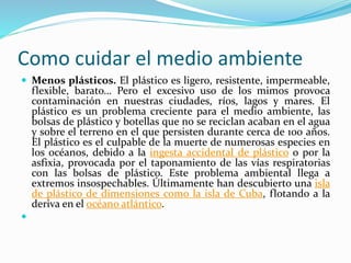 Como cuidar el medio ambiente 
 Menos plásticos. El plástico es ligero, resistente, impermeable, 
flexible, barato… Pero el excesivo uso de los mimos provoca 
contaminación en nuestras ciudades, ríos, lagos y mares. El 
plástico es un problema creciente para el medio ambiente, las 
bolsas de plástico y botellas que no se reciclan acaban en el agua 
y sobre el terreno en el que persisten durante cerca de 100 años. 
El plástico es el culpable de la muerte de numerosas especies en 
los océanos, debido a la ingesta accidental de plástico o por la 
asfixia, provocada por el taponamiento de las vías respiratorias 
con las bolsas de plástico. Este problema ambiental llega a 
extremos insospechables. Últimamente han descubierto una isla 
de plástico de dimensiones como la isla de Cuba, flotando a la 
deriva en el océano atlántico. 
 
 