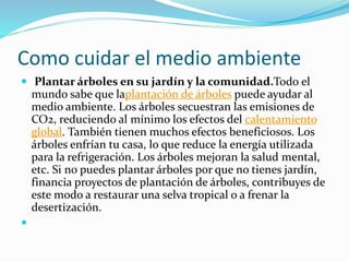 Como cuidar el medio ambiente 
 Plantar árboles en su jardín y la comunidad.Todo el 
mundo sabe que laplantación de árboles puede ayudar al 
medio ambiente. Los árboles secuestran las emisiones de 
CO2, reduciendo al mínimo los efectos del calentamiento 
global. También tienen muchos efectos beneficiosos. Los 
árboles enfrían tu casa, lo que reduce la energía utilizada 
para la refrigeración. Los árboles mejoran la salud mental, 
etc. Si no puedes plantar árboles por que no tienes jardín, 
financia proyectos de plantación de árboles, contribuyes de 
este modo a restaurar una selva tropical o a frenar la 
desertización. 
 
 