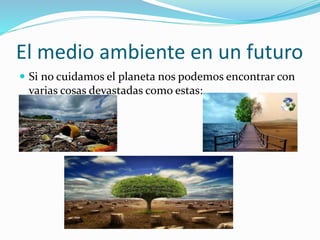 El medio ambiente en un futuro 
 Si no cuidamos el planeta nos podemos encontrar con 
varias cosas devastadas como estas: 
 