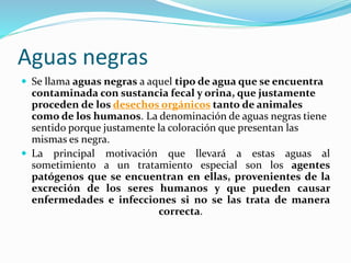 Aguas negras 
 Se llama aguas negras a aquel tipo de agua que se encuentra 
contaminada con sustancia fecal y orina, que justamente 
proceden de los desechos orgánicos tanto de animales 
como de los humanos. La denominación de aguas negras tiene 
sentido porque justamente la coloración que presentan las 
mismas es negra. 
 La principal motivación que llevará a estas aguas al 
sometimiento a un tratamiento especial son los agentes 
patógenos que se encuentran en ellas, provenientes de la 
excreción de los seres humanos y que pueden causar 
enfermedades e infecciones si no se las trata de manera 
correcta. 
 