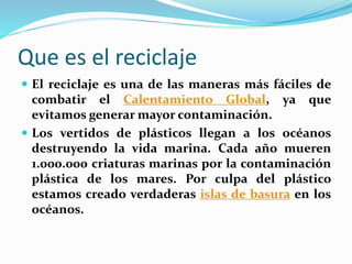 Que es el reciclaje 
 El reciclaje es una de las maneras más fáciles de 
combatir el Calentamiento Global, ya que 
evitamos generar mayor contaminación. 
 Los vertidos de plásticos llegan a los océanos 
destruyendo la vida marina. Cada año mueren 
1.000.000 criaturas marinas por la contaminación 
plástica de los mares. Por culpa del plástico 
estamos creado verdaderas islas de basura en los 
océanos. 
 