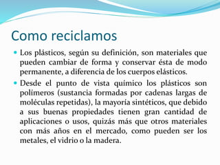 Como reciclamos 
 Los plásticos, según su definición, son materiales que 
pueden cambiar de forma y conservar ésta de modo 
permanente, a diferencia de los cuerpos elásticos. 
 Desde el punto de vista químico los plásticos son 
polímeros (sustancia formadas por cadenas largas de 
moléculas repetidas), la mayoría sintéticos, que debido 
a sus buenas propiedades tienen gran cantidad de 
aplicaciones o usos, quizás más que otros materiales 
con más años en el mercado, como pueden ser los 
metales, el vidrio o la madera. 
 