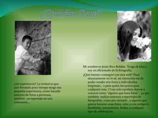 Mi nombre es Jesús Rico Roldán. Tengo 18 años y 
soy un aficionado de la fotografía. 
¿Qué intento conseguir con esta web? Pues 
sinceramente no lo sé, mi intención era de 
poder vender mis fotos a individuales, 
empresas… o para quien las quiera para 
cualquier cosa. O tan solo también darme a 
conocer como ‘’alguien que hace fotos’’ , ya que 
también realizo sesiones o reportajes de 
fotografías, como por ejemplo , a alguien que 
quiera hacerse unas fotos, solo, o con amigos o 
familiares, comuniones, bodas, o cualquier 
tipo de celebración. 
¿mi experiencia? La verdad es que 
aun llevando poco tiempo tengo esa 
pequeña experiencia, como hacerle 
sesiones de fotos a personas, 
también un reportaje en una 
comunión… 
 