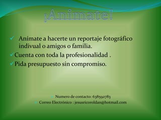  Anímate a hacerte un reportaje fotográfico 
indivual o amigos o familia. 
Cuenta con toda la profesionalidad . 
Pida presupuesto sin compromiso. 
 Numero de contacto: 638592783 
 Correo Electrónico : jesusricoroldan@hotmail.com 
