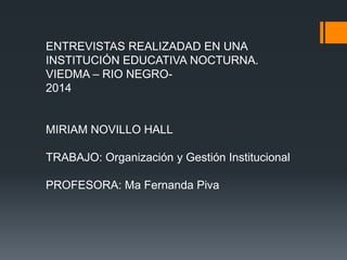 ENTREVISTAS REALIZADAD EN UNA 
INSTITUCIÓN EDUCATIVA NOCTURNA. 
VIEDMA – RIO NEGRO- 
2014 
MIRIAM NOVILLO HALL 
TRABAJO: Organización y Gestión Institucional 
PROFESORA: Ma Fernanda Piva 
 