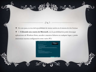  En este paso, se nos da la posibilidad de iniciar sesión en el sistema de dos formas: 
 1. Utilizando una cuenta de Microsoft, con la posibilidad de poder descargar 
aplicaciones de Windows Store, acceder a nuestros ficheros en cualquier lugar, y poder 
sincronizar nuestra configuración entre varios PCs 
 