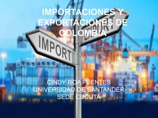 IMPORTACIONES Y 
EXPORTACIONES DE 
COLOMBIA 
CINDY ROA FUENTES 
UNIVERSIDAD DE SANTANDER 
SEDE CUCUTA 
 