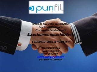 Tenemos excelentes ozonizadores 
Cubriendo los riesgos, 
El camino es la salud total!! 
Escuchamos necesidades!! 
ESTAMOS PARA SERVIRLES!! 
ALVARO GAVIRIA J 
Asesor Comercial 
Tel: 260 28 90 
Alvaro.gaviria@gmail.com 
MEDELLIN - COLOMBIA 
