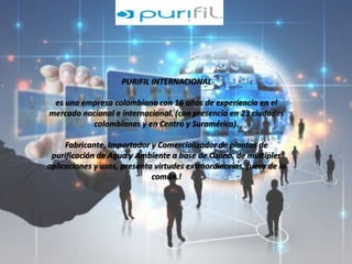 PURIFIL INTERNACIONAL 
es una empresa colombiana con 16 años de experiencia en el 
mercado nacional e internacional. (con presencia en 23 ciudades 
colombianas y en Centro y Suramérica). 
Fabricante, Importador y Comercializador de plantas de 
purificación de Agua y Ambiente a base de Ozono, de múltiples 
aplicaciones y usos, presenta virtudes extraordinarias, fuera de lo 
común.! 
 