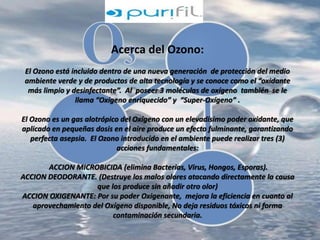 Acerca del Ozono: 
El Ozono está incluido dentro de una nueva generación de protección del medio 
ambiente verde y de productos de alta tecnología y se conoce como el “oxidante 
más limpio y desinfectante”. Al poseer 3 moléculas de oxígeno también se le 
llama “Oxígeno enriquecido” y “Super-Oxígeno” . 
El Ozono es un gas alotrópico del Oxígeno con un elevadísimo poder oxidante, que 
aplicado en pequeñas dosis en el aire produce un efecto fulminante, garantizando 
perfecta asepsia. El Ozono introducido en el ambiente puede realizar tres (3) 
acciones fundamentales: 
ACCION MICROBICIDA (elimina Bacterias, Virus, Hongos, Esporas). 
ACCION DEODORANTE. (Destruye los malos olores atacando directamente la causa 
que los produce sin añadir otro olor) 
ACCION OXIGENANTE: Por su poder Oxigenante, mejora la eficiencia en cuanto al 
aprovechamiento del Oxígeno disponible, No deja residuos tóxicos ni forma 
contaminación secundaria. 
 