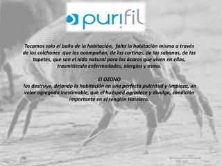 Tocamos solo el baño de la habitación, falta la habitación misma a través 
de los colchones que las acompañan, de las cortinas, de las sabanas, de los 
tapetes, que son el nido natural para los ácaros que viven en ellos, 
trasmitiendo enfermedades, alergias y asma. 
El OZONO 
los destruye, dejando la habitación en una perfecta pulcritud y limpieza, un 
valor agregado inestimable, que el huésped agradece y divulga, condición 
importante en el renglón Hotelero. 
 