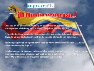 Cada vez en los periódicos, en la Tv, en los radios y en el internet, llegan noticias 
preocupantes, el chikungunya, el ébola, las gripas fuertes, etc., etc.,,,, 
El cambio de clima, los vientos, los viajeros, los huéspedes del mundo, trayendo y 
llevando virus y bacterias sin control, diezmando al mundo con pandemias. 
Ya no hay seguridad en alguna parte, todo se volvió amenaza constante…….La salud 
camina en la cuerda floja..!! 
Hoteles, centros de eventos, clubes sociales, estadios, colegios, universidades, teatros, 
empresas, industrias, sitios mas vulnerables por la aglomeración de gente, deben 
poner MUCHO énfasis en prevenir y controlar sus actividades. 
 