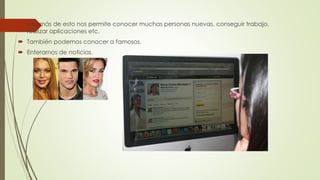  Además de esto nos permite conocer muchas personas nuevas, conseguir trabajo, 
realizar aplicaciones etc. 
 También podemos conocer a famosos. 
 Enterarnos de noticias. 
