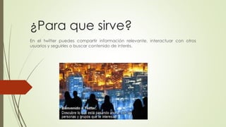 ¿Para que sirve? 
En el twitter puedes compartir información relevante, interactuar con otros 
usuarios y seguirles o buscar contenido de interés. 
 
