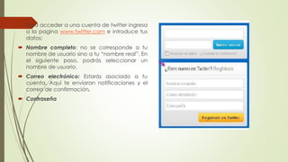  Para acceder a una cuenta de twitter ingresa 
a la pagina www.twitter.com e introduce tus 
datos: 
 Nombre completo: no se corresponde a tu 
nombre de usuario sino a tu “nombre real”. En 
el siguiente paso, podrás seleccionar un 
nombre de usuario. 
 Correo electrónico: Estarás asociado a tu 
cuenta. Aquí te enviaran notificaciones y el 
correo de confirmación. 
 Contraseña 
 