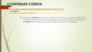 CONFIRMAR CUENTA: 
 No olvide confirmar su cuenta. Twitter te enviara un e-mail de confirmación 
al correo electrónico que has asociado a tu cuenta. Tendrás que pulsar en 
el enlace para verificar tu cuenta y poder usarla con normalidad. 
 