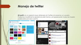 Manejo de twitter 
Mi perfil: es un espacio que obteneos en twitter al crearnos un usuario. 
Podemos modificar la apariencia del mismo y el aparecerán todos los tweets 
publicados por esa cuenta. 
 