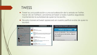 TWESS 
 Tweet es una publicación o una actualización de tu estado en Twitter. 
hacer clic en twittear y enviamos el tweet a todos nuestros seguidores 
manteniendo la autoridad de quien lo ha escrito. 
 De esta manera el tweet aparecerá en nuestro perfil el avatar de quien lo 
escribió. 
 