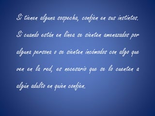 Si tienen alguna sospecha, confíen en sus instintos. 
Si cuando están en línea se sienten amenazados por 
alguna persona o se sienten incómodos con algo que 
ven en la red, es necesario que se lo cuenten a 
algún adulto en quien confíen. 
 