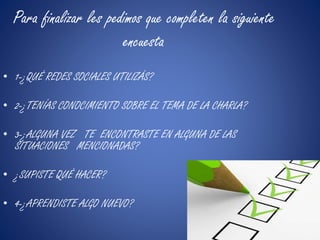 Para finalizar les pedimos que completen la siguiente 
encuesta 
• 1-¿QUÉ REDES SOCIALES UTILIZÁS? 
• 2-¿TENÍAS CONOCIMIENTO SOBRE EL TEMA DE LA CHARLA? 
• 3-¿ALGUNA VEZ TE ENCONTRASTE EN ALGUNA DE LAS 
SITUACIONES MENCIONADAS? 
• ¿SUPISTE QUÉ HACER? 
• 4-¿APRENDISTE ALGO NUEVO? 
 