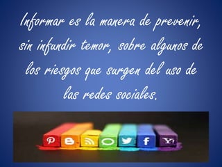 Informar es la manera de prevenir, 
sin infundir temor, sobre algunos de 
los riesgos que surgen del uso de 
las redes sociales. 
 